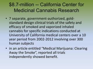 $8.7-million -- California Center for
Medicinal Cannabis Research
• 7 separate, government-authorized, gold-
standard design clinical trials of the safety and
efficacy of smoked and vaporized inhaled
cannabis for specific indications conducted at
University of California medical centers over a 10
year period from 2002-2012 involving over 300
human subjects
• in an article entitled “Medical Marijuana: Clearing
Away the Smoke”, reported all trials
independently showed benefit.
 