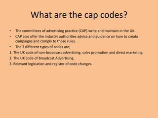 What are the cap codes?
• The committees of advertising practice (CAP) write and maintain in the UK.
• CAP also offer the industry authorities advice and guidance on how to create
campaigns and comply to those rules.
• The 3 different types of codes are;
1. The UK code of non-broadcast advertising, sales promotion and direct marketing.
2. The UK code of Broadcast Advertising.
3. Relevant legislation and register of code changes.
 