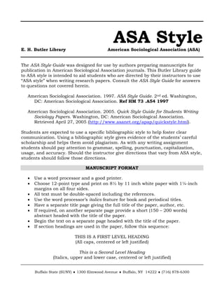 ASA Style 
E. H. Butler Library American Sociological Association (ASA) 
The ASA Style Guide was designed for use by authors preparing manuscripts for publication in American Sociological Association journals. This Butler Library guide to ASA style is intended to aid students who are directed by their instructors to use “ASA style” when writing research papers. Consult the ASA Style Guide for answers to questions not covered herein. 
American Sociological Association. 1997. ASA Style Guide. 2nd ed. Washington, DC: American Sociological Association. Ref HM 73 .A54 1997 
American Sociological Association. 2005. Quick Style Guide for Students Writing Sociology Papers. Washington, DC: American Sociological Association. Retrieved April 27, 2005 (http://www.asanet.org/apap/quickstyle.html). 
Students are expected to use a specific bibliographic style to help foster clear communication. Using a bibliographic style gives evidence of the students’ careful scholarship and helps them avoid plagiarism. As with any writing assignment students should pay attention to grammar, spelling, punctuation, capitalization, usage, and accuracy. Should the instructor give directions that vary from ASA style, students should follow those directions. 
MANUSCRIPT FORMAT 
• Use a word processor and a good printer. 
• Choose 12-point type and print on 8½ by 11 inch white paper with 1¼-inch margins on all four sides. 
• All text must be double-spaced including the references. 
• Use the word processor’s italics feature for book and periodical titles. 
• Have a separate title page giving the full title of the paper, author, etc. 
• If required, on another separate page provide a short (150 – 200 words) abstract headed with the title of the paper. 
• Begin the text on a separate page headed with the title of the paper. 
• If section headings are used in the paper, follow this sequence: 
THIS IS A FIRST LEVEL HEADING 
(All caps, centered or left justified) 
This is a Second Level Heading 
(Italics, upper and lower case, centered or left justified) 
Buffalo State (SUNY) ♦ 1300 Elmwood Avenue ♦ Buffalo, NY 14222 ♦ (716) 878-6300  