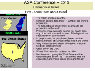 ASA Conference               - 2013
      Cannabis in Israel
First - some facts about Israel
     •   The 100th smallest country,
     •   8 million people, less than 1/1000th of the world's
         population,
     •   The highest ratio of university degrees to the
         population in the world.
     •   Produces more scientific papers per capita than
         any other nation as well as one of the highest per
         capita rates of patents filed.
     •   In proportion to its population, Israel has the
         largest number of startup companies in the world.
     •   Very Advanced socialized, affordable, National
         Medical establishment
     •   Great ally of the USA
     •   Where THC was first Isolated in 1966
     •   Has been occupying the West Bank and the
         Golan Heights since 1967. It’s time to end the
         occupation and make peace once and for all!
     .
 