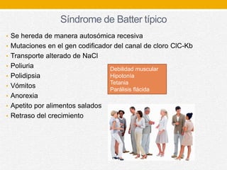 Síndrome de Batter típico
• Se hereda de manera autosómica recesiva
• Mutaciones en el gen codificador del canal de cloro ClC-Kb
• Transporte alterado de NaCl
• Poliuria
• Polidipsia
• Vómitos
• Anorexia
• Apetito por alimentos salados
• Retraso del crecimiento
Debilidad muscular
Hipotonía
Tetania
Parálisis flácida
 