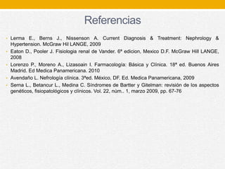 Referencias
• Lerma E., Berns J., Nissenson A. Current Diagnosis & Treatment: Nephrology &
Hypertension. McGraw Hil LANGE, 2009
• Eaton D., Pooler J. Fisiologia renal de Vander. 6ª edicion, Mexico D.F. McGraw Hill LANGE,
2008
• Lorenzo P., Moreno A., Lizasoain I. Farmacología: Básica y Clínica. 18ª ed. Buenos Aires
Madrid. Ed Medica Panamericana. 2010
• Avendaño L. Nefrología clínica. 3ªed. México, DF. Ed. Medica Panamericana, 2009
• Serna L., Betancur L., Medina C. Síndromes de Bartter y Gitelman: revisión de los aspectos
genéticos, fisiopatológicos y clínicos. Vol. 22, núm.. 1, marzo 2009, pp. 67-76
 