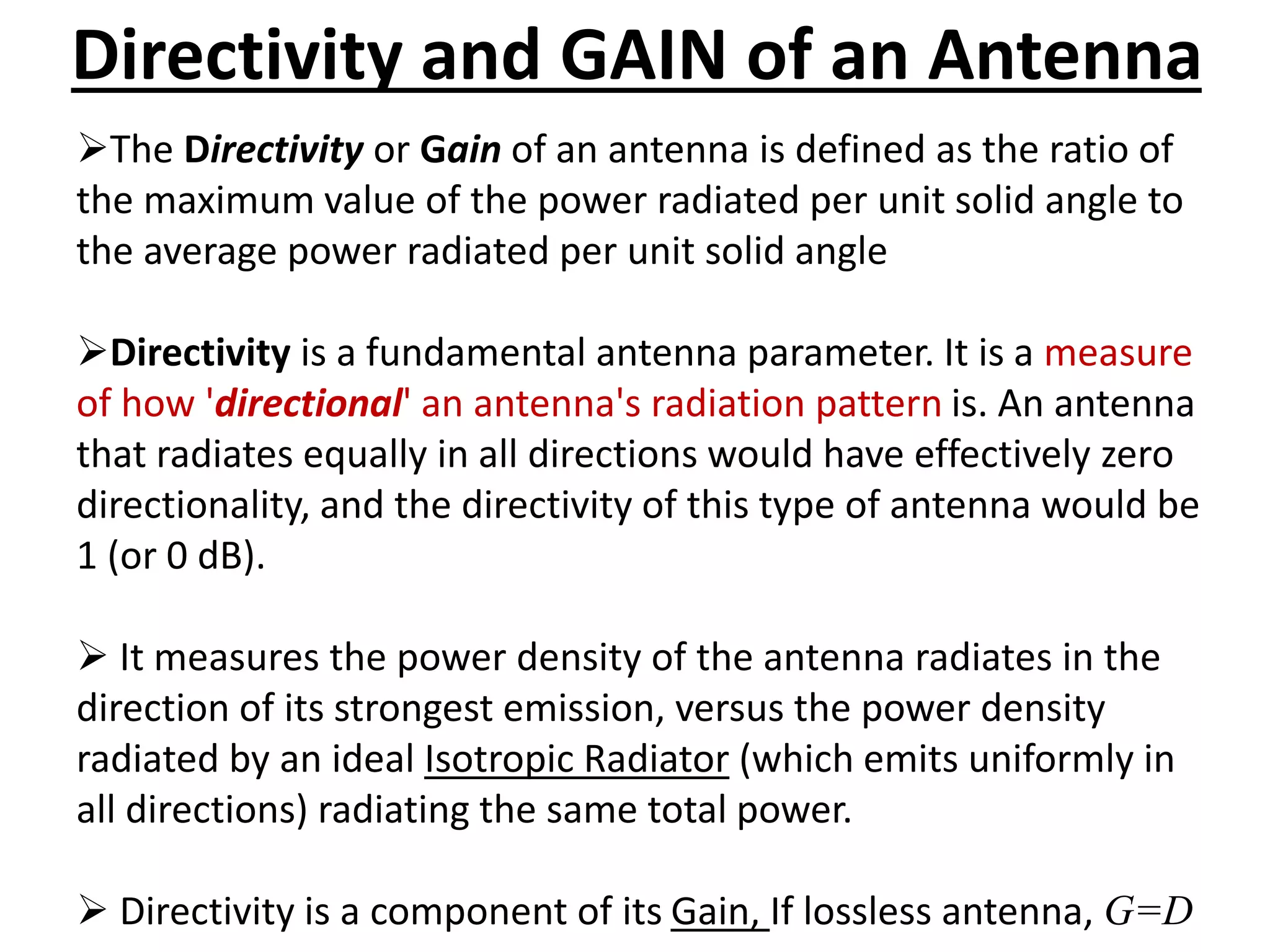 Directivity and GAIN of an Antenna
The Directivity or Gain of an antenna is defined as the ratio of
the maximum value of the power radiated per unit solid angle to
the average power radiated per unit solid angle
Directivity is a fundamental antenna parameter. It is a measure
of how 'directional' an antenna's radiation pattern is. An antenna
that radiates equally in all directions would have effectively zero
directionality, and the directivity of this type of antenna would be
1 (or 0 dB).
 It measures the power density of the antenna radiates in the
direction of its strongest emission, versus the power density
radiated by an ideal Isotropic Radiator (which emits uniformly in
all directions) radiating the same total power.
 Directivity is a component of its Gain, If lossless antenna, G=D
 