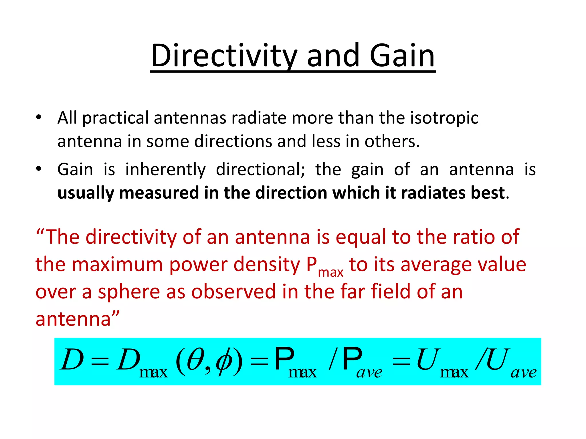 Directivity and Gain
• All practical antennas radiate more than the isotropic
antenna in some directions and less in others.
• Gain is inherently directional; the gain of an antenna is
usually measured in the direction which it radiates best.
ave
ave /U
U
D
D max
max
max /
)
,
( 

 P
P


“The directivity of an antenna is equal to the ratio of
the maximum power density Pmax to its average value
over a sphere as observed in the far field of an
antenna”
 