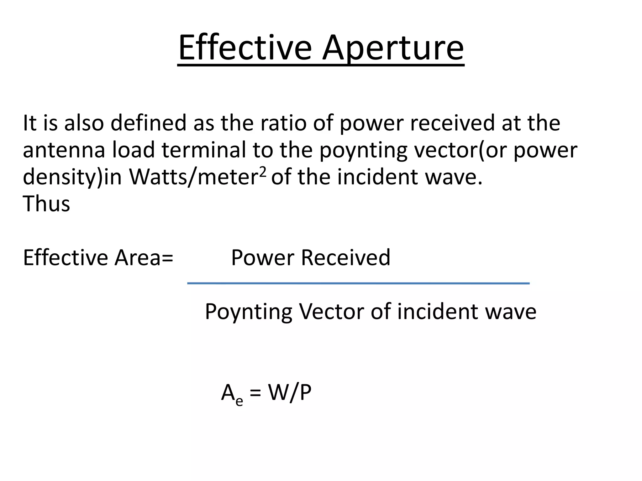 It is also defined as the ratio of power received at the
antenna load terminal to the poynting vector(or power
density)in Watts/meter2 of the incident wave.
Thus
Effective Area= Power Received
Poynting Vector of incident wave
Ae = W/P
Effective Aperture
 