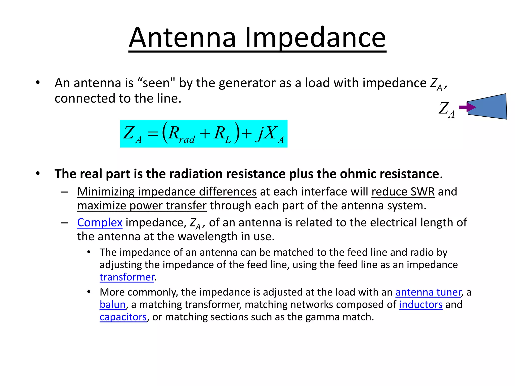Antenna Impedance
• An antenna is “seen" by the generator as a load with impedance ZA ,
connected to the line.
• The real part is the radiation resistance plus the ohmic resistance.
– Minimizing impedance differences at each interface will reduce SWR and
maximize power transfer through each part of the antenna system.
– Complex impedance, ZA , of an antenna is related to the electrical length of
the antenna at the wavelength in use.
• The impedance of an antenna can be matched to the feed line and radio by
adjusting the impedance of the feed line, using the feed line as an impedance
transformer.
• More commonly, the impedance is adjusted at the load with an antenna tuner, a
balun, a matching transformer, matching networks composed of inductors and
capacitors, or matching sections such as the gamma match.
  A
L
rad
A jX
R
R
Z 


ZA
 