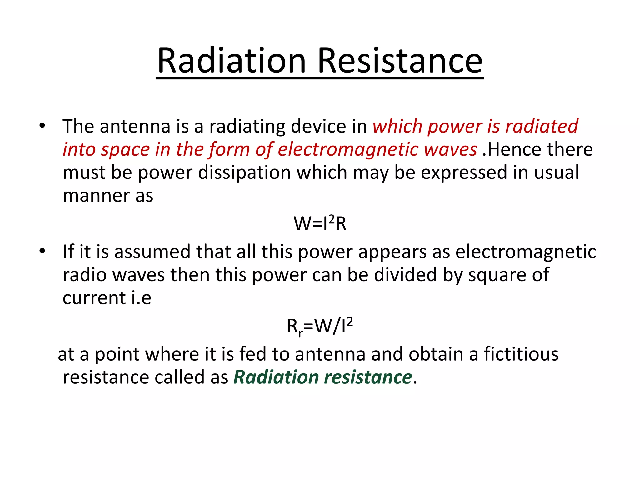 Radiation Resistance
• The antenna is a radiating device in which power is radiated
into space in the form of electromagnetic waves .Hence there
must be power dissipation which may be expressed in usual
manner as
W=I2R
• If it is assumed that all this power appears as electromagnetic
radio waves then this power can be divided by square of
current i.e
Rr=W/I2
at a point where it is fed to antenna and obtain a fictitious
resistance called as Radiation resistance.
 