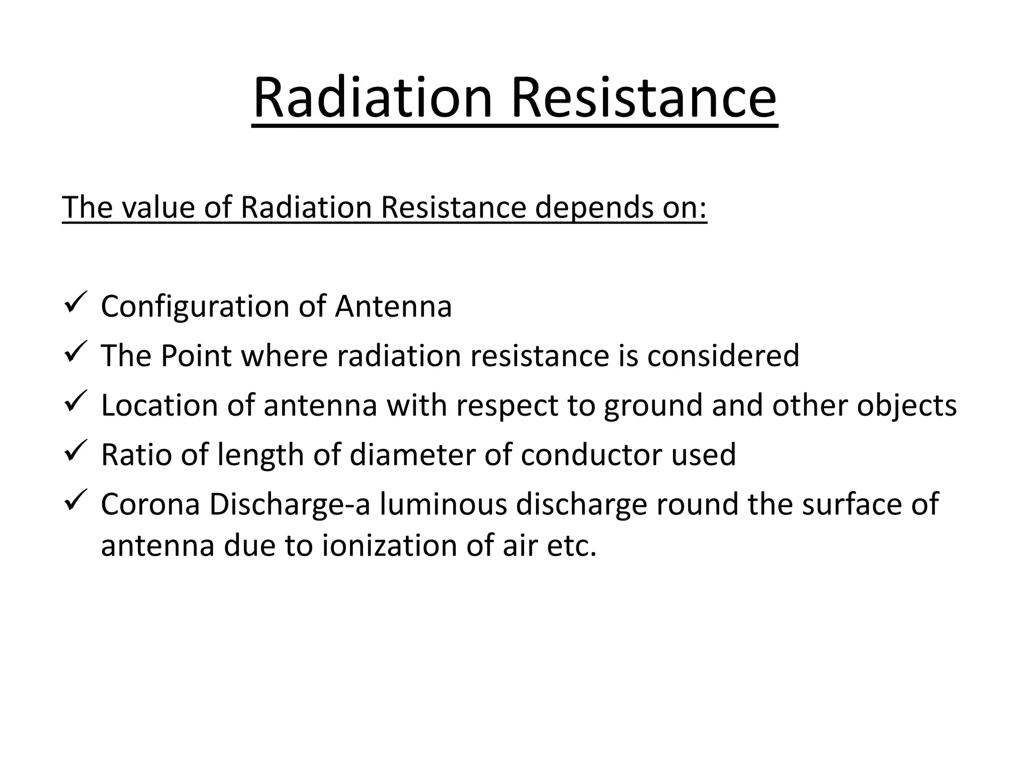The value of Radiation Resistance depends on:
 Configuration of Antenna
 The Point where radiation resistance is considered
 Location of antenna with respect to ground and other objects
 Ratio of length of diameter of conductor used
 Corona Discharge-a luminous discharge round the surface of
antenna due to ionization of air etc.
Radiation Resistance
 