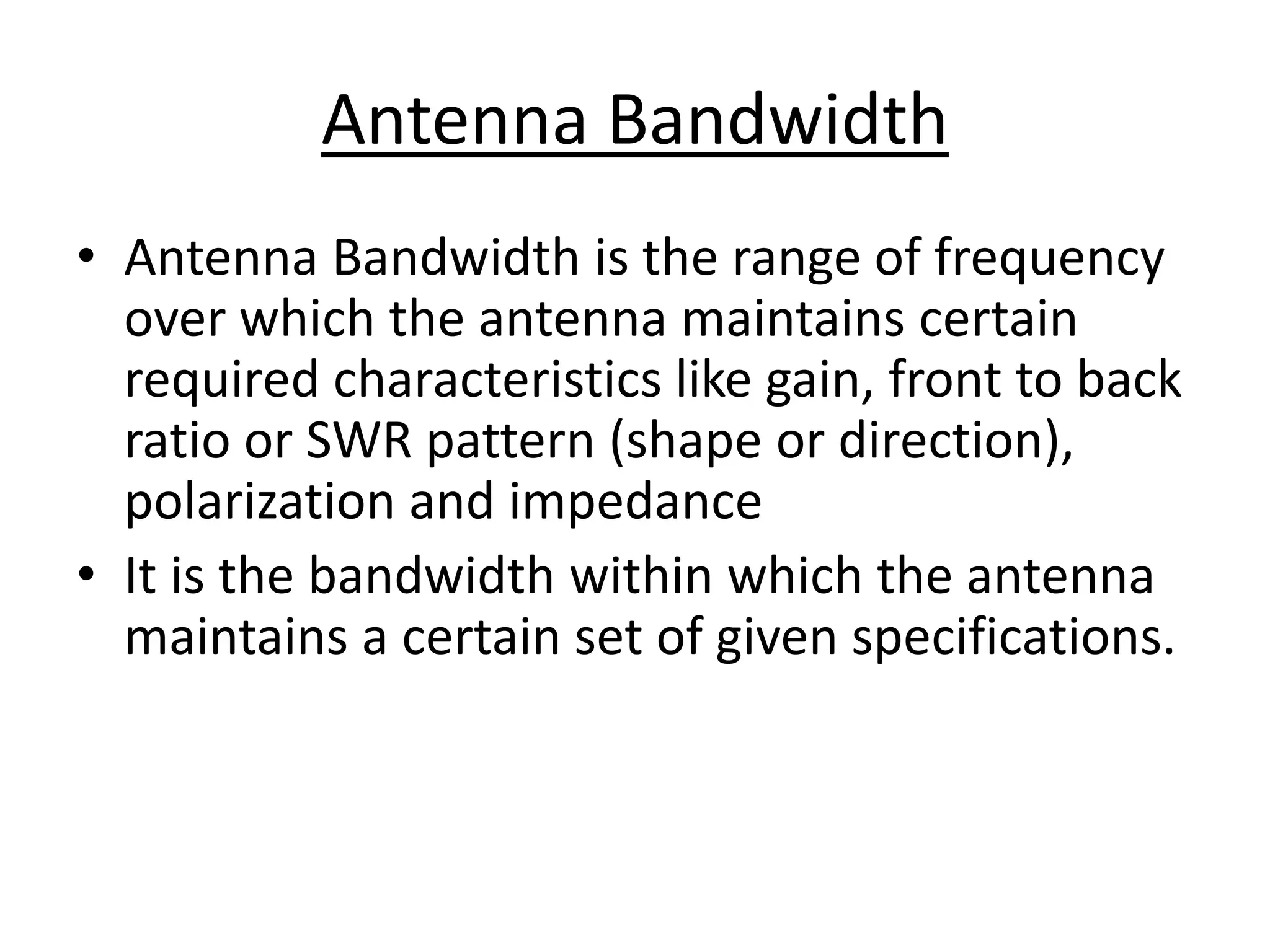 Antenna Bandwidth
• Antenna Bandwidth is the range of frequency
over which the antenna maintains certain
required characteristics like gain, front to back
ratio or SWR pattern (shape or direction),
polarization and impedance
• It is the bandwidth within which the antenna
maintains a certain set of given specifications.
 