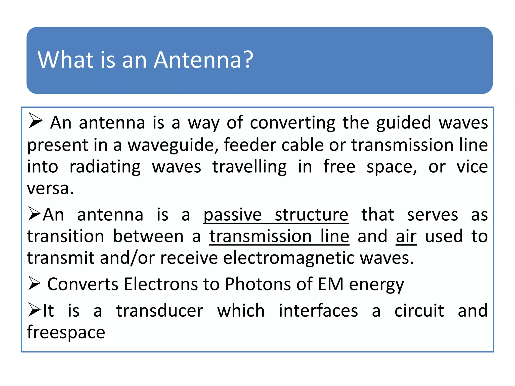 What is an Antenna?
 An antenna is a way of converting the guided waves
present in a waveguide, feeder cable or transmission line
into radiating waves travelling in free space, or vice
versa.
An antenna is a passive structure that serves as
transition between a transmission line and air used to
transmit and/or receive electromagnetic waves.
 Converts Electrons to Photons of EM energy
It is a transducer which interfaces a circuit and
freespace
 