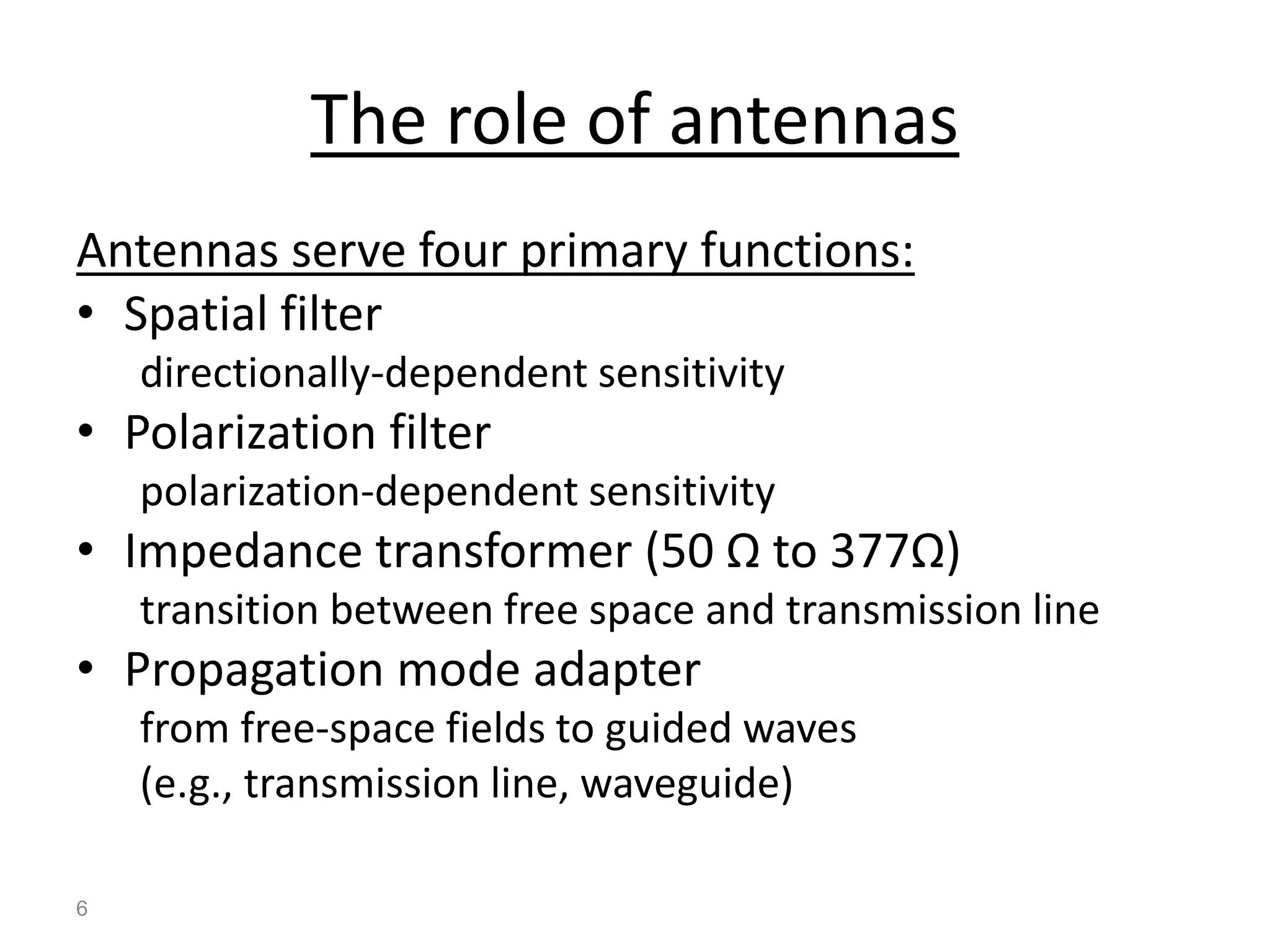 6
The role of antennas
Antennas serve four primary functions:
• Spatial filter
directionally-dependent sensitivity
• Polarization filter
polarization-dependent sensitivity
• Impedance transformer (50 Ω to 377Ω)
transition between free space and transmission line
• Propagation mode adapter
from free-space fields to guided waves
(e.g., transmission line, waveguide)
 