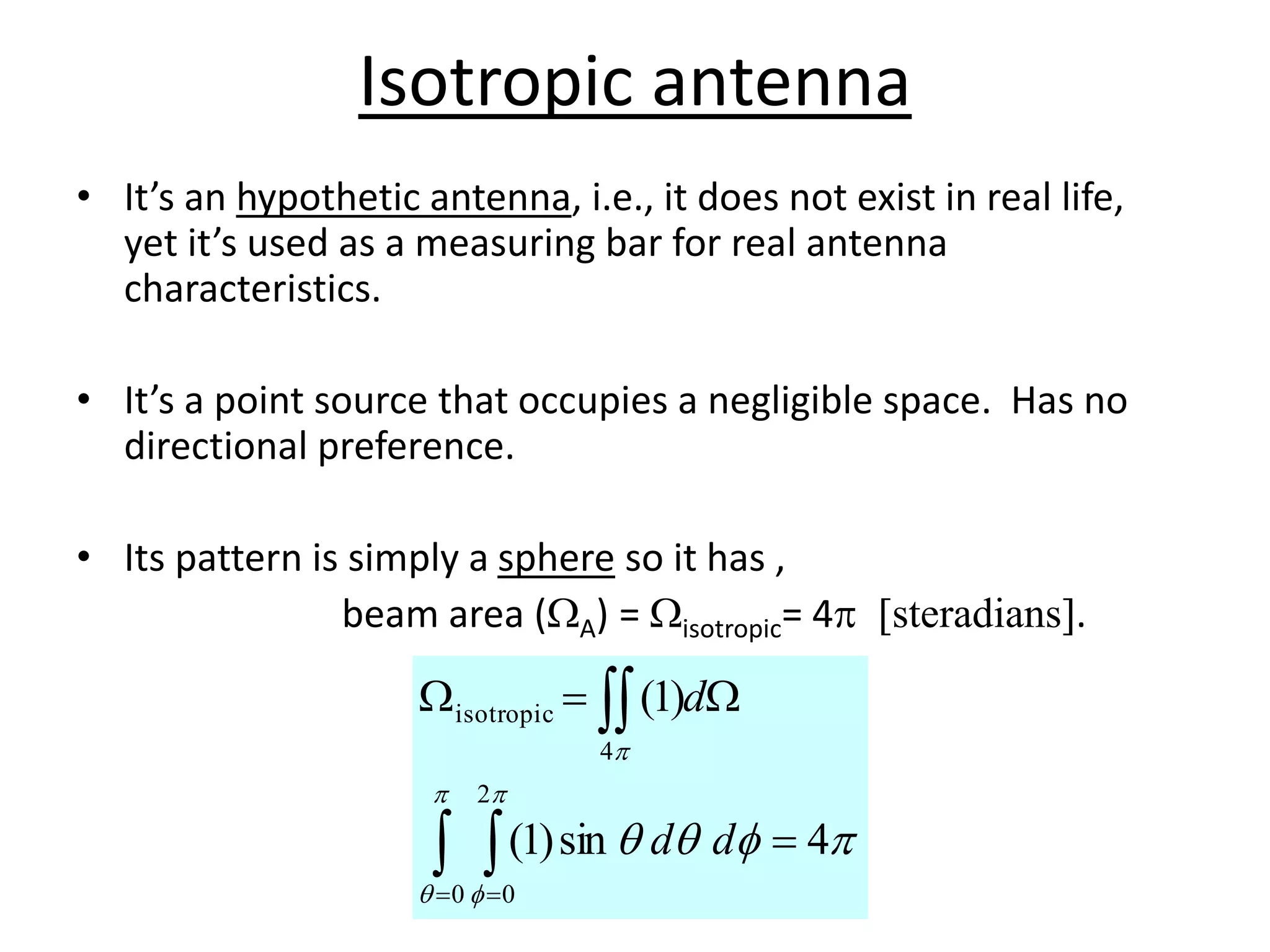 Isotropic antenna
• It’s an hypothetic antenna, i.e., it does not exist in real life,
yet it’s used as a measuring bar for real antenna
characteristics.
• It’s a point source that occupies a negligible space. Has no
directional preference.
• Its pattern is simply a sphere so it has ,
beam area (WA) = Wisotropic= 4p [steradians].
p



p

p

p
4
sin
)
1
(
)
1
(
0
2
0
4
isotropic

W

W
 

 
d
d
d
 