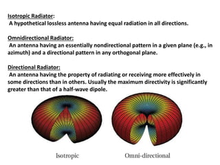Isotropic Radiator:
A hypothetical lossless antenna having equal radiation in all directions.
Omnidirectional Radiator:
An antenna having an essentially nondirectional pattern in a given plane (e.g., in
azimuth) and a directional pattern in any orthogonal plane.
Directional Radiator:
An antenna having the property of radiating or receiving more effectively in
some directions than in others. Usually the maximum directivity is significantly
greater than that of a half-wave dipole.
 