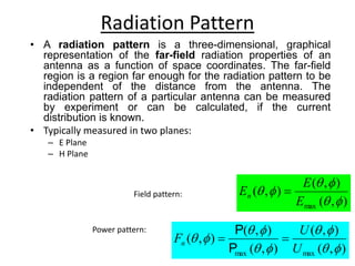 Radiation Pattern
)
,
(
)
,
(
)
,
(
)
,
(
)
,
(
max
max 









U
U
Fn 

P
P
Field pattern:
)
,
(
)
,
(
)
,
(
max 





E
E
En 
Power pattern:
• A radiation pattern is a three-dimensional, graphical
representation of the far-field radiation properties of an
antenna as a function of space coordinates. The far-field
region is a region far enough for the radiation pattern to be
independent of the distance from the antenna. The
radiation pattern of a particular antenna can be measured
by experiment or can be calculated, if the current
distribution is known.
• Typically measured in two planes:
– E Plane
– H Plane
 