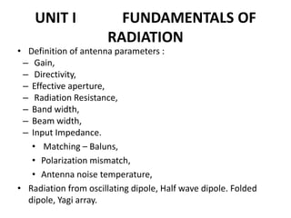 UNIT I FUNDAMENTALS OF
RADIATION
• Definition of antenna parameters :
– Gain,
– Directivity,
– Effective aperture,
– Radiation Resistance,
– Band width,
– Beam width,
– Input Impedance.
• Matching – Baluns,
• Polarization mismatch,
• Antenna noise temperature,
• Radiation from oscillating dipole, Half wave dipole. Folded
dipole, Yagi array.
 