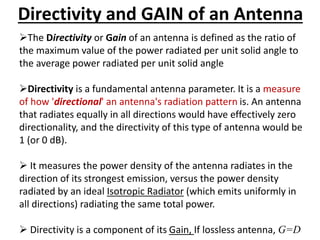 Directivity and GAIN of an Antenna
The Directivity or Gain of an antenna is defined as the ratio of
the maximum value of the power radiated per unit solid angle to
the average power radiated per unit solid angle
Directivity is a fundamental antenna parameter. It is a measure
of how 'directional' an antenna's radiation pattern is. An antenna
that radiates equally in all directions would have effectively zero
directionality, and the directivity of this type of antenna would be
1 (or 0 dB).
 It measures the power density of the antenna radiates in the
direction of its strongest emission, versus the power density
radiated by an ideal Isotropic Radiator (which emits uniformly in
all directions) radiating the same total power.
 Directivity is a component of its Gain, If lossless antenna, G=D
 