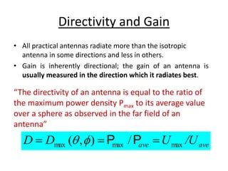 Directivity and Gain
• All practical antennas radiate more than the isotropic
antenna in some directions and less in others.
• Gain is inherently directional; the gain of an antenna is
usually measured in the direction which it radiates best.
ave
ave /U
U
D
D max
max
max /
)
,
( 

 P
P


“The directivity of an antenna is equal to the ratio of
the maximum power density Pmax to its average value
over a sphere as observed in the far field of an
antenna”
 