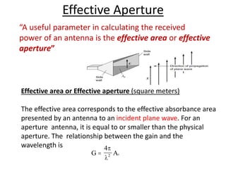 Effective Aperture
“A useful parameter in calculating the received
power of an antenna is the effective area or effective
aperture”
Effective area or Effective aperture (square meters)
The effective area corresponds to the effective absorbance area
presented by an antenna to an incident plane wave. For an
aperture antenna, it is equal to or smaller than the physical
aperture. The relationship between the gain and the
wavelength is
G Ae

4
2
p

 