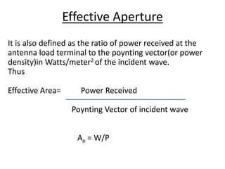 It is also defined as the ratio of power received at the
antenna load terminal to the poynting vector(or power
density)in Watts/meter2 of the incident wave.
Thus
Effective Area= Power Received
Poynting Vector of incident wave
Ae = W/P
Effective Aperture
 