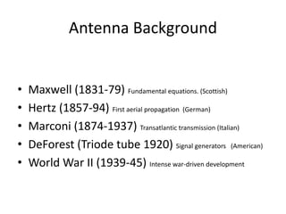 Antenna Background
• Maxwell (1831-79) Fundamental equations. (Scottish)
• Hertz (1857-94) First aerial propagation (German)
• Marconi (1874-1937) Transatlantic transmission (Italian)
• DeForest (Triode tube 1920) Signal generators (American)
• World War II (1939-45) Intense war-driven development
 