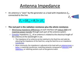 Antenna Impedance
• An antenna is “seen" by the generator as a load with impedance ZA ,
connected to the line.
• The real part is the radiation resistance plus the ohmic resistance.
– Minimizing impedance differences at each interface will reduce SWR and
maximize power transfer through each part of the antenna system.
– Complex impedance, ZA , of an antenna is related to the electrical length of
the antenna at the wavelength in use.
• The impedance of an antenna can be matched to the feed line and radio by
adjusting the impedance of the feed line, using the feed line as an impedance
transformer.
• More commonly, the impedance is adjusted at the load with an antenna tuner, a
balun, a matching transformer, matching networks composed of inductors and
capacitors, or matching sections such as the gamma match.
  A
L
rad
A jX
R
R
Z 


ZA
 