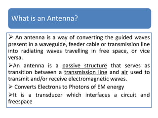 What is an Antenna?
 An antenna is a way of converting the guided waves
present in a waveguide, feeder cable or transmission line
into radiating waves travelling in free space, or vice
versa.
An antenna is a passive structure that serves as
transition between a transmission line and air used to
transmit and/or receive electromagnetic waves.
 Converts Electrons to Photons of EM energy
It is a transducer which interfaces a circuit and
freespace
 