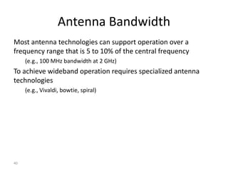 40
Most antenna technologies can support operation over a
frequency range that is 5 to 10% of the central frequency
(e.g., 100 MHz bandwidth at 2 GHz)
To achieve wideband operation requires specialized antenna
technologies
(e.g., Vivaldi, bowtie, spiral)
Antenna Bandwidth
 