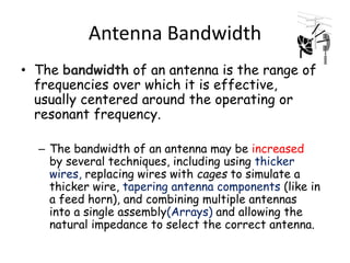 Antenna Bandwidth
• The bandwidth of an antenna is the range of
frequencies over which it is effective,
usually centered around the operating or
resonant frequency.
– The bandwidth of an antenna may be increased
by several techniques, including using thicker
wires, replacing wires with cages to simulate a
thicker wire, tapering antenna components (like in
a feed horn), and combining multiple antennas
into a single assembly(Arrays) and allowing the
natural impedance to select the correct antenna.
 
