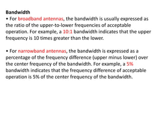 Bandwidth
• For broadband antennas, the bandwidth is usually expressed as
the ratio of the upper-to-lower frequencies of acceptable
operation. For example, a 10:1 bandwidth indicates that the upper
frequency is 10 times greater than the lower.
• For narrowband antennas, the bandwidth is expressed as a
percentage of the frequency difference (upper minus lower) over
the center frequency of the bandwidth. For example, a 5%
bandwidth indicates that the frequency difference of acceptable
operation is 5% of the center frequency of the bandwidth.
 