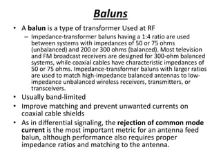 Baluns
• A balun is a type of transformer Used at RF
– Impedance-transformer baluns having a 1:4 ratio are used
between systems with impedances of 50 or 75 ohms
(unbalanced) and 200 or 300 ohms (balanced). Most television
and FM broadcast receivers are designed for 300-ohm balanced
systems, while coaxial cables have characteristic impedances of
50 or 75 ohms. Impedance-transformer baluns with larger ratios
are used to match high-impedance balanced antennas to low-
impedance unbalanced wireless receivers, transmitters, or
transceivers.
• Usually band-limited
• Improve matching and prevent unwanted currents on
coaxial cable shields
• As in differential signaling, the rejection of common mode
current is the most important metric for an antenna feed
balun, although performance also requires proper
impedance ratios and matching to the antenna.
 