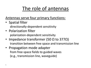 6
The role of antennas
Antennas serve four primary functions:
• Spatial filter
directionally-dependent sensitivity
• Polarization filter
polarization-dependent sensitivity
• Impedance transformer (50 Ω to 377Ω)
transition between free space and transmission line
• Propagation mode adapter
from free-space fields to guided waves
(e.g., transmission line, waveguide)
 