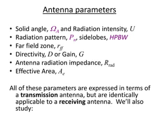 • Solid angle, WA and Radiation intensity, U
• Radiation pattern, Pn, sidelobes, HPBW
• Far field zone, rff
• Directivity, D or Gain, G
• Antenna radiation impedance, Rrad
• Effective Area, Ae
All of these parameters are expressed in terms of
a transmission antenna, but are identically
applicable to a receiving antenna. We’ll also
study:
Antenna parameters
 