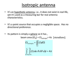 Isotropic antenna
• It’s an hypothetic antenna, i.e., it does not exist in real life,
yet it’s used as a measuring bar for real antenna
characteristics.
• It’s a point source that occupies a negligible space. Has no
directional preference.
• Its pattern is simply a sphere so it has ,
beam area (WA) = Wisotropic= 4p [steradians].
p



p

p

p
4
sin
)
1
(
)
1
(
0
2
0
4
isotropic

W

W
 

 
d
d
d
 