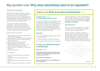 8
Big question one: Why does advertising need to be regulated?
Teacher context
Advertising calls the public’s attention to a product,
service or need. Companies spend large amounts of
money (nearly £16 bn in 2011) on advertising
each year in the UK. (Source: Advertising Association
Advertising Statistics, and Institute of Practitioners in
Advertising, IPA.) But what does advertising do for us?
Do we need it? What purpose does it serve?
The lessons in this section will give students
opportunities to argue and decide the balance of
responsibilities – how far advertising informs and
entertains and is important for economic growth, but
also what consideration needs to be given to the rights
of citizens not to be misled, harmed or offended.
Students will have opportunities to:
• explore the nature and purpose of advertising and
why it needs to be regulated
• become familiar with the ASA’s remit and their powers
• become familiar with where the Codes governing
advertising come from
• write and speak to argue and persuade
• distinguish between fact and opinion
• develop a critical understanding of some of the
verbal and visual language of advertising
• write in support of, or opposition to, a real-life ASA
case study
• draft an ad for the ASA.
They will explore:
• why we need advertising controls and what they
should be
• what the controls are on the ads we can see
and hear
• whether we all need to be protected, or only some
of us
• whether advertising is a big influence on us anyway.
Pre-lesson task 5 mins
To share findings at start of lesson
Ask students to bring with them an example of a piece
of advertising: perhaps an ad for a favourite item,
something from a magazine or newspaper, something
spotted as a pop-up on the web or something that
strikes them as a particularly good or bad piece of
advertising. As the topic progresses, these can form
part of a developing display of materials that students
can discuss, annotate or deconstruct.
Objectives
• To know that advertising appears in many different
forms and contexts.
• To explore the nature and purpose of advertising.
• To consider why advertising needs to be regulated.
Activity one: What is the point
of advertising?
Step one 10 mins
Companies, charities and the government spent
nearly £16 bn on advertising their products and
services in the UK in 2011.
But what does advertising do?
Why do advertisers think it is worth spending so
much money on it?
Issue the statements on the cards on BQ1 / Resource
sheet 1 to pairs of students. Ask them to read through
all of the points on the cards carefully before creating a
‘Diamond 9’ of the points that they think best explain
the purpose of advertising.
Why Diamond 9?
The aim is to promote lots of discussion in a relatively
short space of time. It is an effective way of getting
everyone to agree a short list of priorities.
Students are given a list of issues or questions on
separate cards so they can be moved around easily.
They are asked to select nine of the most important
items and arrange them on a diamond-shaped grid.
The most important item is placed at the top of the
diamond. The least important is placed at the bottom of
the diamond. Items in each row are of equal importance.
Lesson one: What is the point of advertising? 1 hour
Continued...
 
