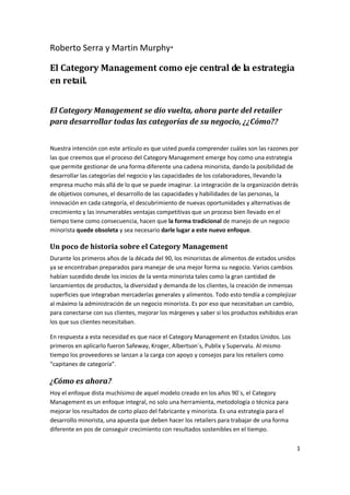 Roberto Serra y Martin Murphy*

El Category Management como eje central de la estrategia
en retail.


El Category Management se dio vuelta, ahora parte del retailer
para desarrollar todas las categorías de su negocio, ¿¿Cómo??


Nuestra intención con este artículo es que usted pueda comprender cuáles son las razones por
las que creemos que el proceso del Category Management emerge hoy como una estrategia
que permite gestionar de una forma diferente una cadena minorista, dando la posibilidad de
desarrollar las categorías del negocio y las capacidades de los colaboradores, llevando la
empresa mucho más allá de lo que se puede imaginar. La integración de la organización detrás
de objetivos comunes, el desarrollo de las capacidades y habilidades de las personas, la
innovación en cada categoría, el descubrimiento de nuevas oportunidades y alternativas de
crecimiento y las innumerables ventajas competitivas que un proceso bien llevado en el
tiempo tiene como consecuencia, hacen que la forma tradicional de manejo de un negocio
minorista quede obsoleta y sea necesario darle lugar a este nuevo enfoque.

Un poco de historia sobre el Category Management
Durante los primeros años de la década del 90, los minoristas de alimentos de estados unidos
ya se encontraban preparados para manejar de una mejor forma su negocio. Varios cambios
habían sucedido desde los inicios de la venta minorista tales como la gran cantidad de
lanzamientos de productos, la diversidad y demanda de los clientes, la creación de inmensas
superficies que integraban mercaderías generales y alimentos. Todo esto tendía a complejizar
al máximo la administración de un negocio minorista. Es por eso que necesitaban un cambio,
para conectarse con sus clientes, mejorar los márgenes y saber si los productos exhibidos eran
los que sus clientes necesitaban.

En respuesta a esta necesidad es que nace el Category Management en Estados Unidos. Los
primeros en aplicarlo fueron Safeway, Kroger, Albertson´s, Publix y Supervalu. Al mismo
tiempo los proveedores se lanzan a la carga con apoyo y consejos para los retailers como
“capitanes de categoría”.

¿Cómo es ahora?
Hoy el enfoque dista muchísimo de aquel modelo creado en los años 90´s, el Category
Management es un enfoque integral, no solo una herramienta, metodología o técnica para
mejorar los resultados de corto plazo del fabricante y minorista. Es una estrategia para el
desarrollo minorista, una apuesta que deben hacer los retailers para trabajar de una forma
diferente en pos de conseguir crecimiento con resultados sostenibles en el tiempo.

                                                                                              1
 