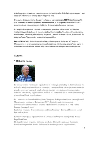 una utopía, pero es algo que experimentamos en nuestros años de trabajo con empresas y que
se da con el tiempo, no emerge de un día para el otro.

El conjunto de estas mejoras dan por resultado un incremento en el EBITDA de la compañía
que, si bien no es el único propósito de una empresa, es el oxigeno que se necesita para
seguir creciendo e innovando con el objetivo de captar valor futuro de mercado.

El Category Management, tal como lo planteamos, puede ser desarrollado en cualquier
retailer, incluyendo cadenas de Supermercados/Hipermercados, Tiendas por Departamento,
Homecenters, Farmacias/Perfumerías/Drugstores, Cadenas de Ropa, Kioskos, especialistas en
deportes/hogar/blanco, entre otros minoristas posibles.

Fabrice Catozzi, CEO de Supermercados Devoto de Uruguay lo define así “El Category
Management es un proceso con una metodología simple, inteligente y racional para lograr el
sueño de cualquier retailer…vender más, a mas clientes con la mayor rentabilidad posible”




Autores:

* Roberto Serra




Es uno de los más reconocidos especialistas en Estrategia y Retailing en Latinoamérica. Ha
realizado trabajos de consultoría en estrategia y en desarrollo de estrategias innovadoras en
grandes empresas, cadena de retail, así como también en organismos internacionales,
institutos educativos y organizaciones públicas. Ha escrito más de 10 libros sobre estrategia
y administración de organizaciones.

Es Licenciado en Administración (UBA). Postgrado de Especialización en Estrategia en el
Massachusetts Institute of Technology (MIT). También realizó posgrados de
especialización en Dinámica de Sistemas y Pensamiento Sistémico en el MIT y en la
London Business School.
Realizó un programa de especialización en Física Cuántica y Teoría del Caos con David
Peat en Pari, Italia.

Realizó workshops de especialización en Dirección de Orquesta en Ingleterra, Rusia y
Republica Checa
Ha dirigido varias orquestas sinfónicas alrededor del mundo realizando Seminarios
Concierto integrando la música sinfónica con la estrategia en las organizaciones.
                                                                                             6
 