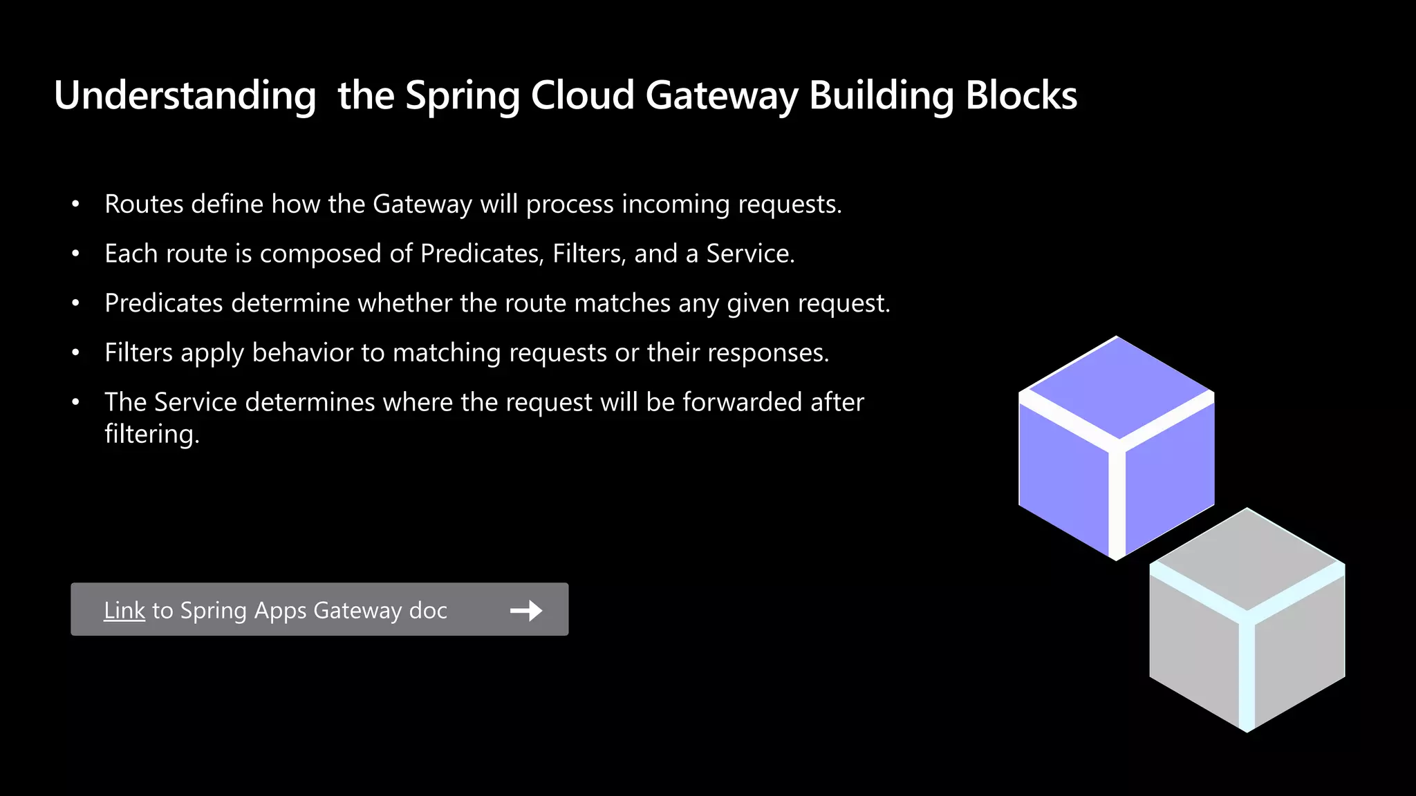 Link to Spring Apps Gateway doc
• Routes define how the Gateway will process incoming requests.
• Each route is composed of Predicates, Filters, and a Service.
• Predicates determine whether the route matches any given request.
• Filters apply behavior to matching requests or their responses.
• The Service determines where the request will be forwarded after
filtering.
 