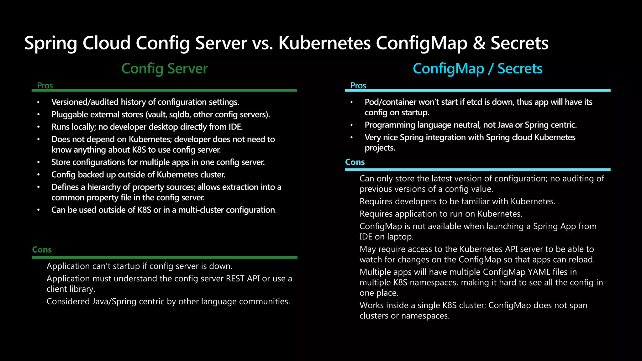Config Server
Pros
• Versioned/audited history of configuration settings.
• Pluggable external stores (vault, sqldb, other config servers).
• Runs locally; no developer desktop directly from IDE.
• Does not depend on Kubernetes; developer does not need to
know anything about K8S to use config server.
• Store configurations for multiple apps in one config server.
• Config backed up outside of Kubernetes cluster.
• Defines a hierarchy of property sources; allows extraction into a
common property file in the config server.
• Can be used outside of K8S or in a multi-cluster configuration.
ConfigMap / Secrets
Pros
• Pod/container won’t start if etcd is down, thus app will have its
config on startup.
• Programming language neutral, not Java or Spring centric.
• Very nice Spring integration with Spring cloud Kubernetes
projects.
Cons
• Application can’t startup if config server is down.
• Application must understand the config server REST API or use a
client library.
• Considered Java/Spring centric by other language communities.
Cons
• Can only store the latest version of configuration; no auditing of
previous versions of a config value.
• Requires developers to be familiar with Kubernetes.
• Requires application to run on Kubernetes.
• ConfigMap is not available when launching a Spring App from
IDE on laptop.
• May require access to the Kubernetes API server to be able to
watch for changes on the ConfigMap so that apps can reload.
• Multiple apps will have multiple ConfigMap YAML files in
multiple K8S namespaces, making it hard to see all the config in
one place.
• Works inside a single K8S cluster; ConfigMap does not span
clusters or namespaces.
 