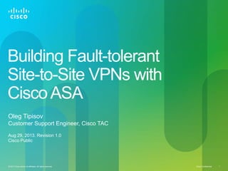 Cisco Confidential© 2013 Cisco and/or its affiliates. All rights reserved. 1
Building Fault-tolerant
Site-to-Site VPNs with
CiscoASA
Oleg Tipisov
Customer Support Engineer, Cisco TAC
Aug 29, 2013. Revision 1.0
Cisco Public
 