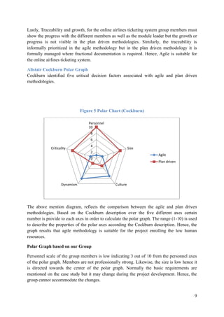 9
Lastly, Traceability and growth, for the online airlines ticketing system group members must
show the progress with the different members as well as the module leader but the growth or
progress is not visible in the plan driven methodologies. Similarly, the traceability is
informally prioritized in the agile methodology but in the plan driven methodology it is
formally managed where fractional documentation is required. Hence, Agile is suitable for
the online airlines ticketing system.
Alistair Cockburn Polar Graph
Cockburn identified five critical decision factors associated with agile and plan driven
methodologies.
Figure 5 Polar Chart (Cockburn)
The above mention diagram, reflects the comparison between the agile and plan driven
methodologies. Based on the Cockburn description over the five different axes certain
number is provide to each axes in order to calculate the polar graph. The range (1-10) is used
to describe the properties of the polar axes according the Cockburn description. Hence, the
graph results that agile methodology is suitable for the project enrolling the low human
resources.
Polar Graph based on our Group
Personnel scale of the group members is low indicating 3 out of 10 from the personnel axes
of the polar graph. Members are not professionally strong. Likewise, the size is low hence it
is directed towards the center of the polar graph. Normally the basic requirements are
mentioned on the case study but it may change during the project development. Hence, the
group cannot accommodate the changes.
0
2
4
6
8
10
Personnel
Size
CultureDynamism
Criticality
Agile
Plan driven
 