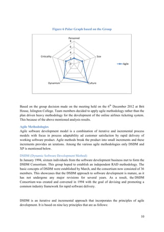 10
Figure 6 Polar Graph based on the Group
Based on the group decision made on the meeting held on the 6th
December 2012 at Brit
House, Islington College. Team members decided to apply agile methodology rather than the
plan driven heavy methodology for the development of the online airlines ticketing system.
This because of the above mentioned analysis results.
Agile Methodologies
Agile software development model is a combination of iterative and incremental process
models with focus in process adaptability ad customer satisfaction by rapid delivery of
working software product. Agile methods break the product into small increments and these
increments provides an ierations. Among the various agile methodologies only DSDM and
XP is mentioned below.
DSDM (Dynamic Software Development Method)
In January 1994, sixteen individuals from the software development business met to form the
DSDM Consortium. This group hoped to establish an independent RAD methodology. The
basic concepts of DSDM were established by March, and the consortium now consisted of 36
members. This showcases that the DSDM approach to software development is mature, as it
has not undergone any major revisions for several years. As a result, the DSDM
Consortium was created and convened in 1994 with the goal of devising and promoting a
common industry framework for rapid software delivery.
DSDM is an iterative and incremental approach that incorporates the principles of agile
development. It is based on nine key principles that are as follows:
0
2
4
6
8
Personnel
Size
CultureDynamism
Criticality
Agile
 
