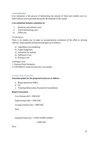 25
Cost Estimation
Cost estimation is the process of determining the amount of fixed and variable cost (i.e.
direct/indirect cost) associated during the development of the system.
Cost estimation includes estimation of:
i. Hardware and software costs.
ii. Travel and training costs.
iii. Effort cost
Techniques
There is no simple way to make an accurate/precise estimation of the effort to develop
software. Some popular estimation techniques are as follows:
a) Algorithmic cost modelling.
b) Expert Judgement.
c) Estimation by analogy.
d) Parkinson‟s Law.
e) Pricing to win.
Technique Used
1. Function Point Estimation
2. COCOMO 81 model (Constructive cost model)
Function Point Estimation
Functions points for the proposed system are as follows:
a. Report generation (MIS)
b. UI
c. Ticketing (Reservation, Payment & Cancellation)
Report Generation
Low Estimate (Sl) = 1500 LOC
High Estimate (Sh) = 2500 LOC
Average Estimate (Sa) = 2000 LOC
Here,
Expected Value (Ev) = (1500+4*2000+2500)/6
= 2000 LOC
Now,
 