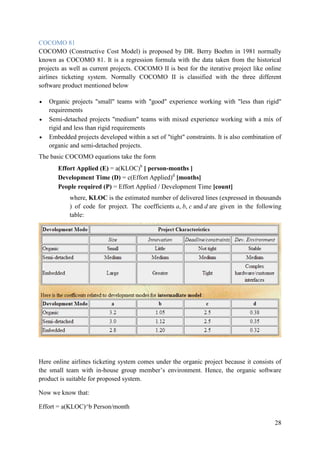 28
COCOMO 81
COCOMO (Constructive Cost Model) is proposed by DR. Berry Boehm in 1981 normally
known as COCOMO 81. It is a regression formula with the data taken from the historical
projects as well as current projects. COCOMO II is best for the iterative project like online
airlines ticketing system. Normally COCOMO II is classified with the three different
software product mentioned below
Organic projects "small" teams with "good" experience working with "less than rigid"
requirements
Semi-detached projects "medium" teams with mixed experience working with a mix of
rigid and less than rigid requirements
Embedded projects developed within a set of "tight" constraints. It is also combination of
organic and semi-detached projects.
The basic COCOMO equations take the form
Effort Applied (E) = a(KLOC)b
[ person-months ]
Development Time (D) = c(Effort Applied)d
[months]
People required (P) = Effort Applied / Development Time [count]
where, KLOC is the estimated number of delivered lines (expressed in thousands
) of code for project. The coefficients a, b, c and d are given in the following
table:
Here online airlines ticketing system comes under the organic project because it consists of
the small team with in-house group member‟s environment. Hence, the organic software
product is suitable for proposed system.
Now we know that:
Effort = a(KLOC)^b Person/month
 