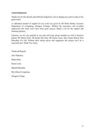 iv
Acknowledgement
Thanks for all who directly and indirectly helped me a lot in shaping my work to achieve this
great extent.
A substantial amount of support for my work was given by Mr Rohit Pandey (Lecturer
Department of Computing, Islington College). Without his innovative and excellent
supervision this work won‟t have been great success, thanks a lot for the support and
immense patience.
Likewise, we are very grateful to our each and every group members as well as business
partner Mr Manoj Gaire, Mr Ranjit Raj Onta, Mr Karun Lama, Miss Sujata Basnet from
Inkwalkar Pvt Ltd. Without their strong advice and suggestion this project can‟t be a
successful one. Thank You, Guys.
Thanks & Regards
Anit Thapaliya
Manoj Rana
Karun Lama
Mahesh Bhandari
BSc (Hons) Computing
Islington College
 
