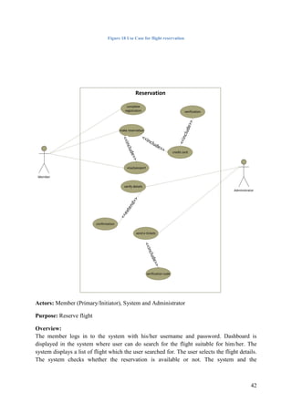 42
Figure 18 Use Case for flight reservation
Reservation
Member
make reservation
visa/passport
confirmation
send e-tickets
verify details
<<include>>
<<extend>>
complete
registration
verification code
<<include>>
Administrator
credit card
<<include>>
verification
<<include>>
Actors: Member (Primary/Initiator), System and Administrator
Purpose: Reserve flight
Overview:
The member logs in to the system with his/her username and password. Dashboard is
displayed in the system where user can do search for the flight suitable for him/her. The
system displays a list of flight which the user searched for. The user selects the flight details.
The system checks whether the reservation is available or not. The system and the
 