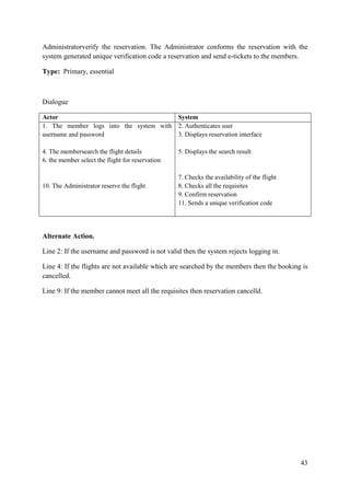 43
Administratorverify the reservation. The Administrator conforms the reservation with the
system generated unique verification code a reservation and send e-tickets to the members.
Type: Primary, essential
Dialogue
Actor System
1. The member logs into the system with
username and password
4. The membersearch the flight details
6. the member select the flight for reservation
10. The Administrator reserve the flight
2. Authenticates user
3. Displays reservation interface
5. Displays the search result
7. Checks the availability of the flight
8. Checks all the requisites
9. Confirm reservation
11. Sends a unique verification code
Alternate Action.
Line 2: If the username and password is not valid then the system rejects logging in.
Line 4: If the flights are not available which are searched by the members then the booking is
cancelled.
Line 9: If the member cannot meet all the requisites then reservation cancelld.
 