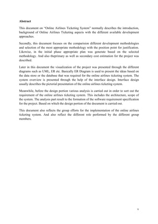v
Abstract
This document on “Online Airlines Ticketing System” normally describes the introduction,
background of Online Airlines Ticketing aspects with the different available development
approaches.
Secondly, this document focuses on the comparision different development methodologies
and selection of the most appropriate methodology with the position point for justification.
Likewise, in the initial phase appropriate plan was generate based on the selected
methodology. And also theprimary as well as secondary cost estimation for the project was
described.
Later in this document the visualization of the project was presented through the different
diagrams such as UML, ER etc. Basically ER Diagram is used to present the ideas based on
the data store or the database that was required for the online airlines ticketing system. The
system overview is presented through the help of the interface design. Interface design
usually describes the pictorial presentation of the online airlines ticketing system.
Meanwhile, before the design portion various analysis is carried out in order to sort out the
requirement of the online airlines ticketing system. This includes the architecture, scope of
the system. The analysis part result to the formation of the software requirement specification
for the project. Based on which the design portion of the document is carried out.
This document also reflects the group efforts for the implementation of the online airlines
ticketing system. And also reflect the different role performed by the different group
members.
 