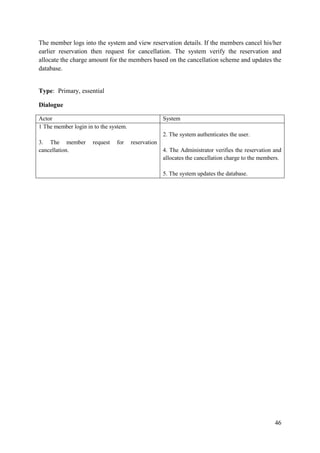 46
The member logs into the system and view reservation details. If the members cancel his/her
earlier reservation then request for cancellation. The system verify the reservation and
allocate the charge amount for the members based on the cancellation scheme and updates the
database.
Type: Primary, essential
Dialogue
Actor System
1 The member login in to the system.
3. The member request for reservation
cancellation.
2. The system authenticates the user.
4. The Administrator verifies the reservation and
allocates the cancellation charge to the members.
5. The system updates the database.
 