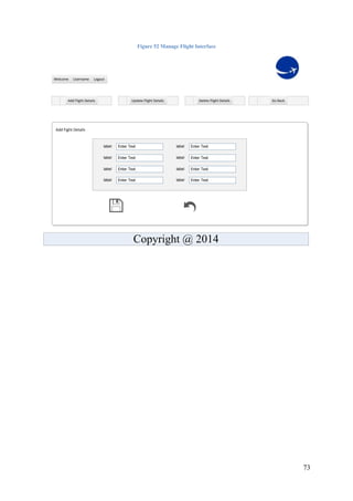 73
Figure 52 Manage Flight Interface
Add Fight Details
LogoutUsernameWelcome
Add Flight Details Update Flight Details Delete Flight Details Go Back
label Enter Text label Enter Text
label Enter Text label Enter Text
label Enter Text label Enter Text
label Enter Text label Enter Text
Copyright @ 2014
 