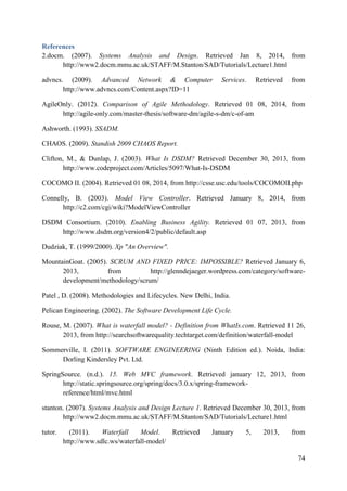 74
References
2.docm. (2007). Systems Analysis and Design. Retrieved Jan 8, 2014, from
http://www2.docm.mmu.ac.uk/STAFF/M.Stanton/SAD/Tutorials/Lecture1.html
advncs. (2009). Advanced Network & Computer Services. Retrieved from
http://www.advncs.com/Content.aspx?ID=11
AgileOnly. (2012). Comparison of Agile Methodology. Retrieved 01 08, 2014, from
http://agile-only.com/master-thesis/software-dm/agile-s-dm/c-of-am
Ashworth. (1993). SSADM.
CHAOS. (2009). Standish 2009 CHAOS Report.
Clifton, M., & Dunlap, J. (2003). What Is DSDM? Retrieved December 30, 2013, from
http://www.codeproject.com/Articles/5097/What-Is-DSDM
COCOMO II. (2004). Retrieved 01 08, 2014, from http://csse.usc.edu/tools/COCOMOII.php
Connelly, B. (2003). Model View Controller. Retrieved January 8, 2014, from
http://c2.com/cgi/wiki?ModelViewController
DSDM Consortium. (2010). Enabling Business Agility. Retrieved 01 07, 2013, from
http://www.dsdm.org/version4/2/public/default.asp
Dudziak, T. (1999/2000). Xp "An Overview".
MountainGoat. (2005). SCRUM AND FIXED PRICE: IMPOSSIBLE? Retrieved January 6,
2013, from http://glenndejaeger.wordpress.com/category/software-
development/methodology/scrum/
Patel , D. (2008). Methodologies and Lifecycles. New Delhi, India.
Pelican Engineering. (2002). The Software Development Life Cycle.
Rouse, M. (2007). What is waterfall model? - Definition from WhatIs.com. Retrieved 11 26,
2013, from http://searchsoftwarequality.techtarget.com/definition/waterfall-model
Sommerville, I. (2011). SOFTWARE ENGINEERING (Ninth Edition ed.). Noida, India:
Dorling Kindersley Pvt. Ltd.
SpringSource. (n.d.). 15. Web MVC framework. Retrieved january 12, 2013, from
http://static.springsource.org/spring/docs/3.0.x/spring-framework-
reference/html/mvc.html
stanton. (2007). Systems Analysis and Design Lecture 1. Retrieved December 30, 2013, from
http://www2.docm.mmu.ac.uk/STAFF/M.Stanton/SAD/Tutorials/Lecture1.html
tutor. (2011). Waterfall Model. Retrieved January 5, 2013, from
http://www.sdlc.ws/waterfall-model/
 